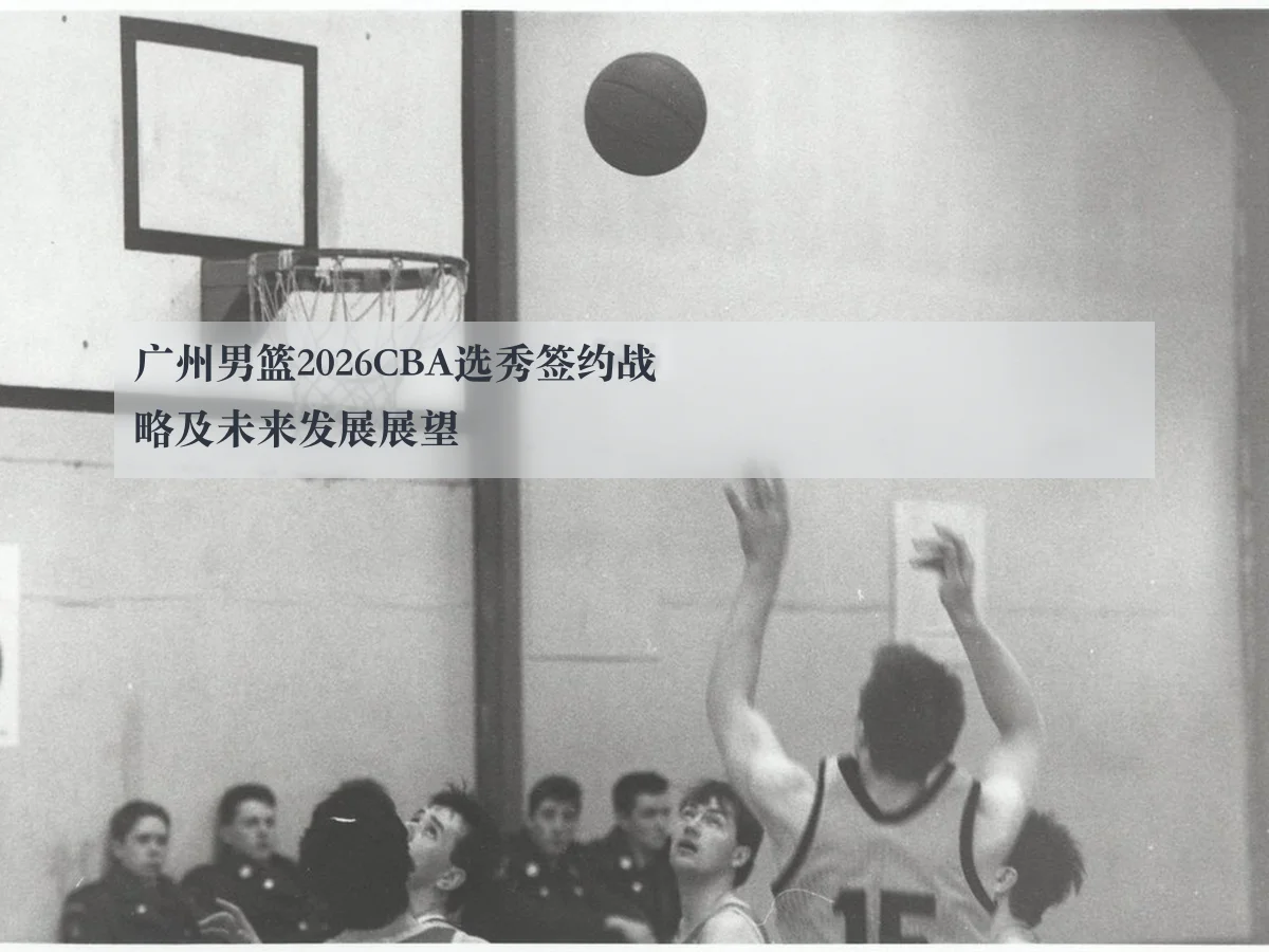 广州男篮2026CBA选秀签约战略及未来发展展望